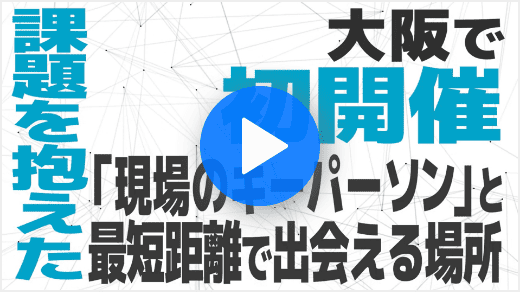 【YouTube動画】大阪で初開催 課題を抱えた「現場のキーパーソン」と最短距離で出会える場所
